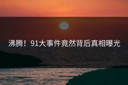 沸腾！91大事件竟然背后真相曝光