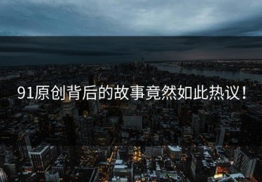 91原创背后的故事竟然如此热议！