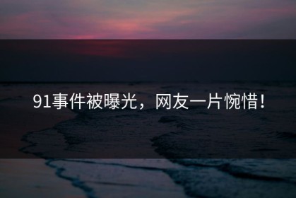 91事件被曝光，网友一片惋惜！