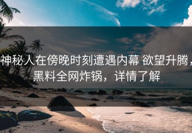 神秘人在傍晚时刻遭遇内幕 欲望升腾，黑料全网炸锅，详情了解