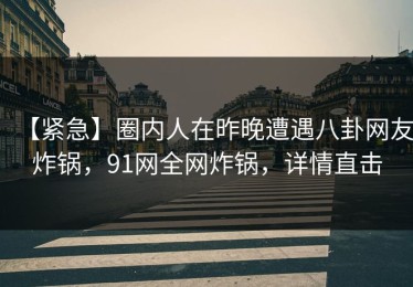 【紧急】圈内人在昨晚遭遇八卦网友炸锅，91网全网炸锅，详情直击