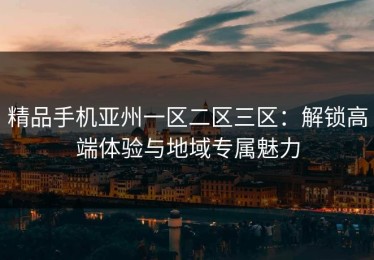 精品手机亚州一区二区三区：解锁高端体验与地域专属魅力