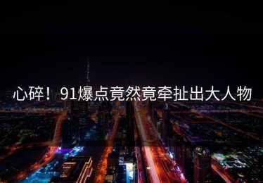 心碎！91爆点竟然竟牵扯出大人物
