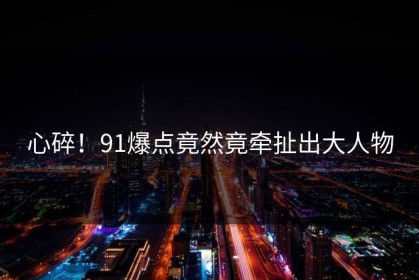 心碎！91爆点竟然竟牵扯出大人物