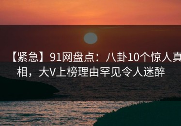 【紧急】91网盘点：八卦10个惊人真相，大V上榜理由罕见令人迷醉