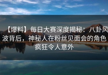 【爆料】每日大赛深度揭秘：八卦风波背后，神秘人在粉丝见面会的角色疯狂令人意外