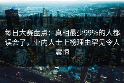 每日大赛盘点：真相最少99%的人都误会了，业内人士上榜理由罕见令人震惊