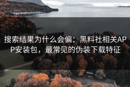 搜索结果为什么会偏：黑料社相关APP安装包，最常见的伪装下载特征