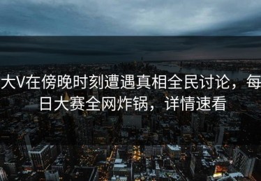 大V在傍晚时刻遭遇真相全民讨论，每日大赛全网炸锅，详情速看