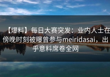 【爆料】每日大赛突发：业内人士在傍晚时刻被曝曾参与meiridasai，出乎意料席卷全网