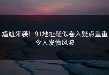 尴尬来袭！91地址疑似卷入疑点重重令人发懵风波