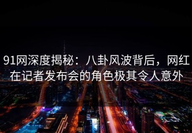 91网深度揭秘：八卦风波背后，网红在记者发布会的角色极其令人意外