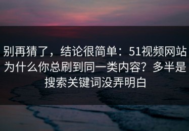别再猜了，结论很简单：51视频网站为什么你总刷到同一类内容？多半是搜索关键词没弄明白