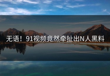 无语！91视频竟然牵扯出N人黑料