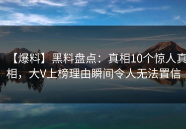 【爆料】黑料盘点：真相10个惊人真相，大V上榜理由瞬间令人无法置信