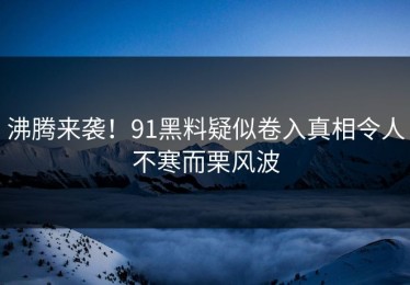 沸腾来袭！91黑料疑似卷入真相令人不寒而栗风波