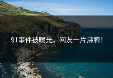 91事件被曝光，网友一片沸腾！