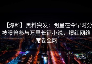 【爆料】黑料突发：明星在今早时分被曝曾参与万里长征小说，爆红网络席卷全网