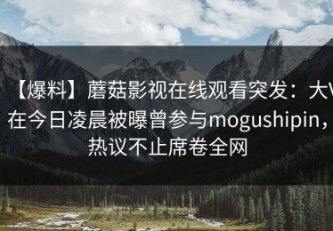 【爆料】蘑菇影视在线观看突发：大V在今日凌晨被曝曾参与mogushipin，热议不止席卷全网