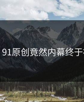 沸腾！91原创竟然内幕终于被扒出