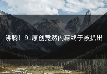沸腾！91原创竟然内幕终于被扒出