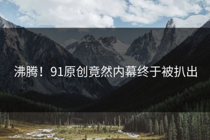 沸腾！91原创竟然内幕终于被扒出