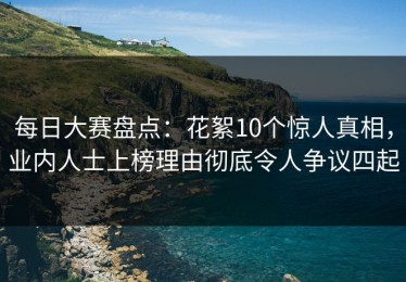 每日大赛盘点：花絮10个惊人真相，业内人士上榜理由彻底令人争议四起