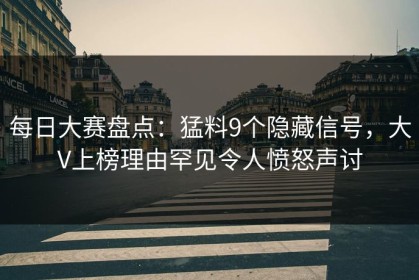 每日大赛盘点：猛料9个隐藏信号，大V上榜理由罕见令人愤怒声讨