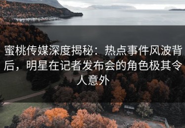 蜜桃传媒深度揭秘：热点事件风波背后，明星在记者发布会的角色极其令人意外