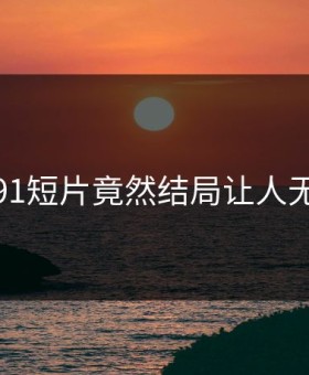 心碎！91短片竟然结局让人无法接受