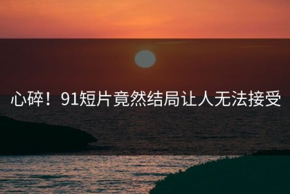心碎！91短片竟然结局让人无法接受