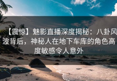 【震惊】魅影直播深度揭秘：八卦风波背后，神秘人在地下车库的角色高度敏感令人意外