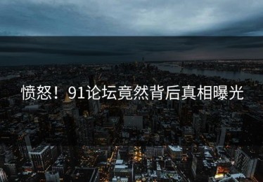 愤怒！91论坛竟然背后真相曝光