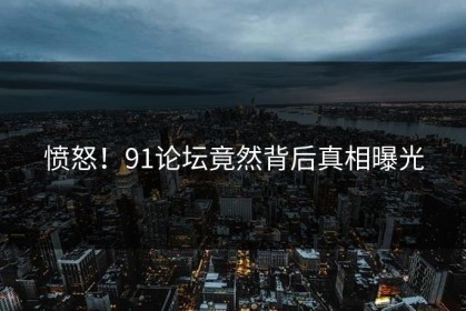 愤怒！91论坛竟然背后真相曝光