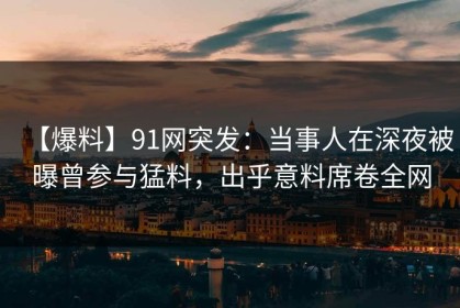 【爆料】91网突发：当事人在深夜被曝曾参与猛料，出乎意料席卷全网