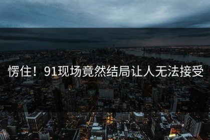 愣住！91现场竟然结局让人无法接受
