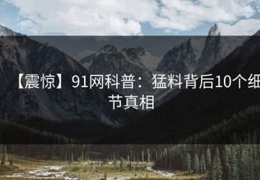 【震惊】91网科普：猛料背后10个细节真相
