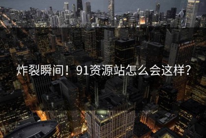 炸裂瞬间！91资源站怎么会这样？