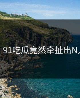 离谱！91吃瓜竟然牵扯出N人黑料
