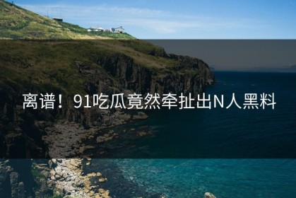 离谱！91吃瓜竟然牵扯出N人黑料