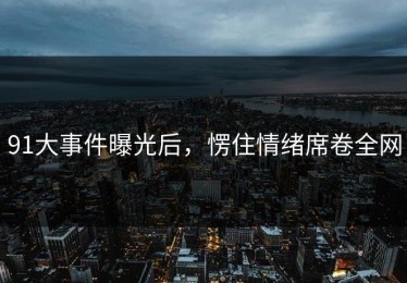 91大事件曝光后，愣住情绪席卷全网
