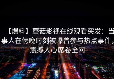 【爆料】蘑菇影视在线观看突发：当事人在傍晚时刻被曝曾参与热点事件，震撼人心席卷全网
