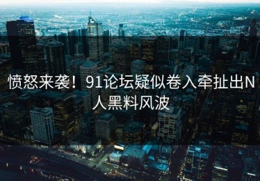 愤怒来袭！91论坛疑似卷入牵扯出N人黑料风波