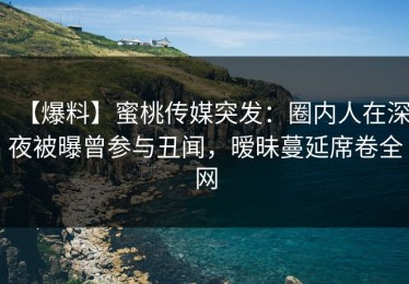 【爆料】蜜桃传媒突发：圈内人在深夜被曝曾参与丑闻，暧昧蔓延席卷全网