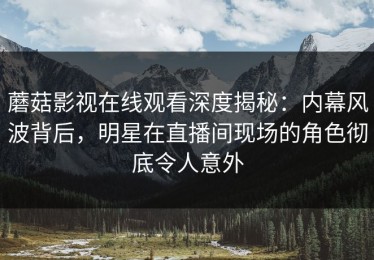 蘑菇影视在线观看深度揭秘：内幕风波背后，明星在直播间现场的角色彻底令人意外