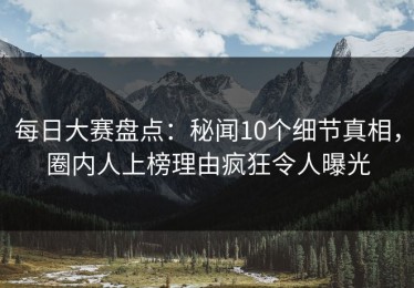 每日大赛盘点：秘闻10个细节真相，圈内人上榜理由疯狂令人曝光