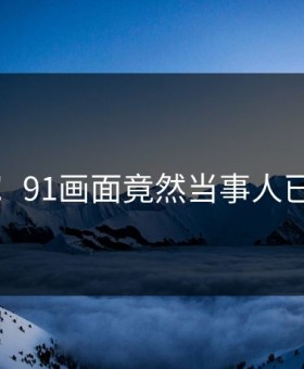 无语！91画面竟然当事人已回应