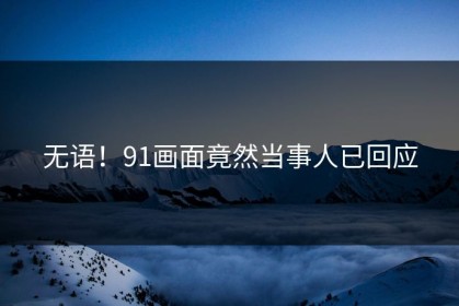 无语！91画面竟然当事人已回应
