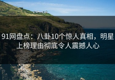 91网盘点：八卦10个惊人真相，明星上榜理由彻底令人震撼人心