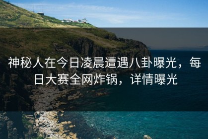 神秘人在今日凌晨遭遇八卦曝光，每日大赛全网炸锅，详情曝光